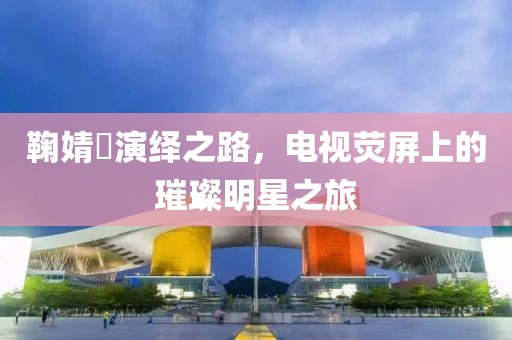 鞠婧祎演繹之路，電視熒屏上的璀璨明星之旅