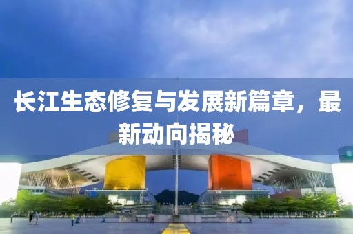 長江生態(tài)修復(fù)與發(fā)展新篇章，最新動向揭秘