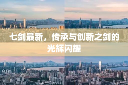 七劍最新，傳承與創(chuàng)新之劍的光輝閃耀