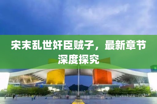 宋末亂世奸臣賊子，最新章節(jié)深度探究