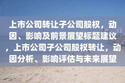 上市公司轉(zhuǎn)讓子公司股權(quán)，動因、影響及前景展望標(biāo)題建議，上市公司子公司股權(quán)轉(zhuǎn)讓，動因分析、影響評估與未來展望