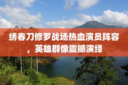 繡春刀修羅戰(zhàn)場熱血演員陣容，英雄群像震撼演繹