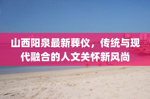 山西陽泉最新葬儀，傳統(tǒng)與現(xiàn)代融合的人文關(guān)懷新風(fēng)尚