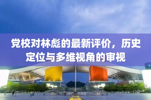 黨校對林彪的最新評價，歷史定位與多維視角的審視