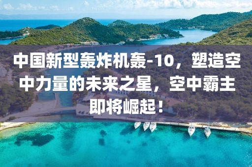中國(guó)新型轟炸機(jī)轟-10，塑造空中力量的未來(lái)之星，空中霸主即將崛起！