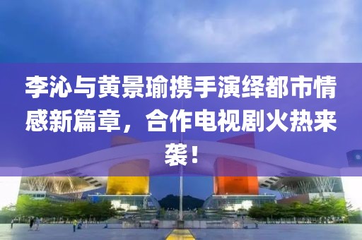 李沁與黃景瑜攜手演繹都市情感新篇章，合作電視劇火熱來襲！