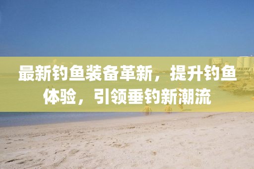最新釣魚裝備革新，提升釣魚體驗，引領垂釣新潮流