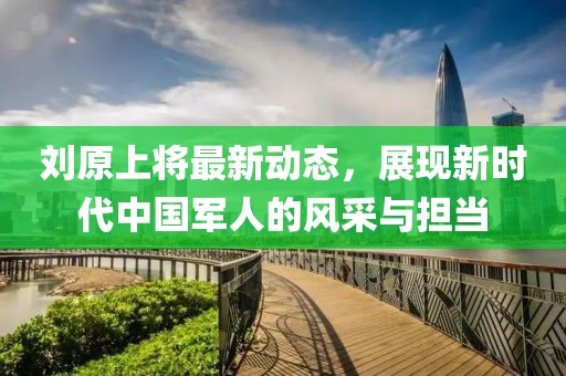 劉原上將最新動(dòng)態(tài)，展現(xiàn)新時(shí)代中國軍人的風(fēng)采與擔(dān)當(dāng)