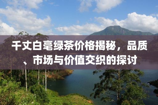 千丈白毫綠茶價(jià)格揭秘，品質(zhì)、市場(chǎng)與價(jià)值交織的探討