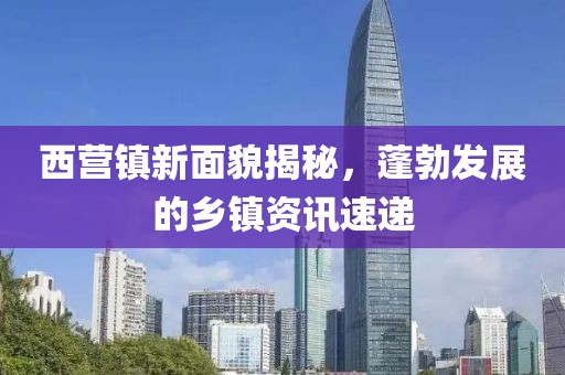 西營(yíng)鎮(zhèn)新面貌揭秘，蓬勃發(fā)展的鄉(xiāng)鎮(zhèn)資訊速遞