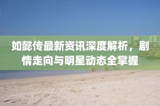 如懿傳最新資訊深度解析，劇情走向與明星動態(tài)全掌握