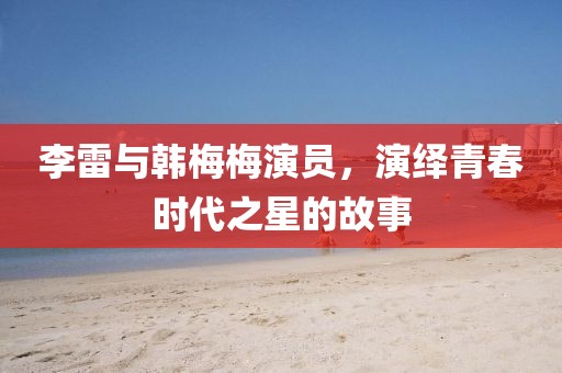 李雷與韓梅梅演員，演繹青春時代之星的故事
