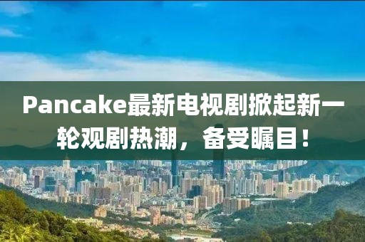 Pancake最新電視劇掀起新一輪觀劇熱潮，備受矚目！