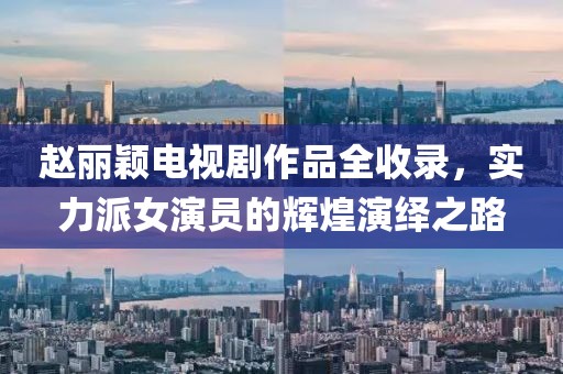 趙麗穎電視劇作品全收錄，實(shí)力派女演員的輝煌演繹之路