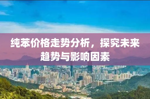 純苯價格走勢分析，探究未來趨勢與影響因素