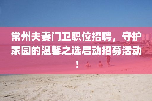 常州夫妻門衛(wèi)職位招聘，守護(hù)家園的溫馨之選啟動(dòng)招募活動(dòng)！