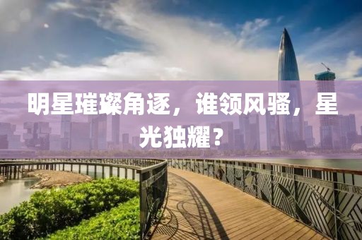 明星璀璨角逐，誰領(lǐng)風(fēng)騷，星光獨(dú)耀？