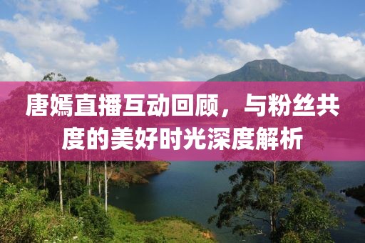 唐嫣直播互動(dòng)回顧，與粉絲共度的美好時(shí)光深度解析