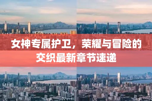 女神專屬護衛(wèi)，榮耀與冒險的交織最新章節(jié)速遞