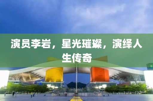 演員李巖，星光璀璨，演繹人生傳奇
