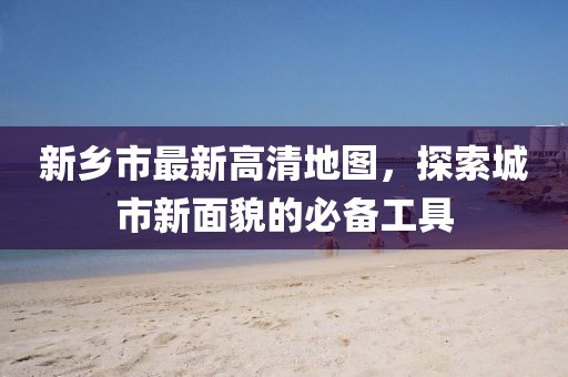 新鄉(xiāng)市最新高清地圖，探索城市新面貌的必備工具