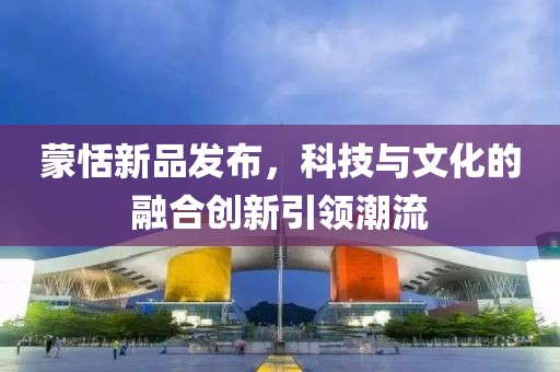 蒙恬新品發(fā)布，科技與文化的融合創(chuàng)新引領(lǐng)潮流