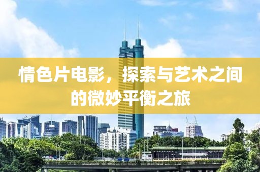 情色片電影，探索與藝術(shù)之間的微妙平衡之旅