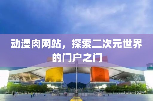 動漫肉網(wǎng)站，探索二次元世界的門戶之門