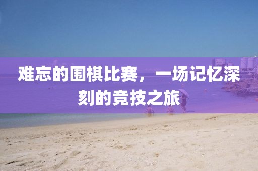 難忘的圍棋比賽，一場(chǎng)記憶深刻的競(jìng)技之旅