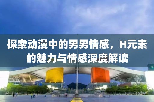 探索動漫中的男男情感，H元素的魅力與情感深度解讀