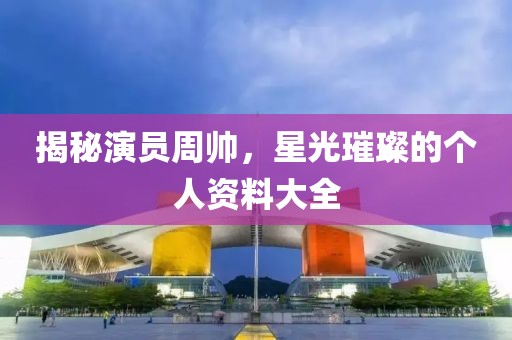 揭秘演員周帥，星光璀璨的個(gè)人資料大全
