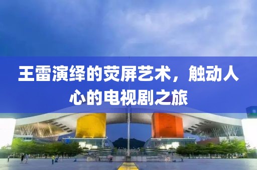 王雷演繹的熒屏藝術，觸動人心的電視劇之旅