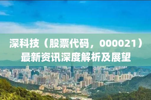 深科技（股票代碼，000021）最新資訊深度解析及展望
