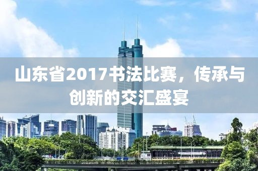 山東省2017書法比賽，傳承與創(chuàng)新的交匯盛宴