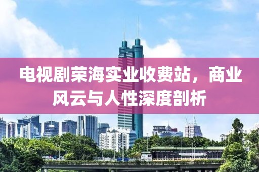 電視劇榮海實(shí)業(yè)收費(fèi)站，商業(yè)風(fēng)云與人性深度剖析