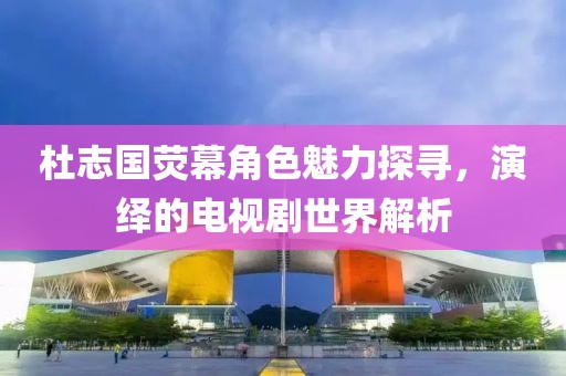 杜志國熒幕角色魅力探尋，演繹的電視劇世界解析