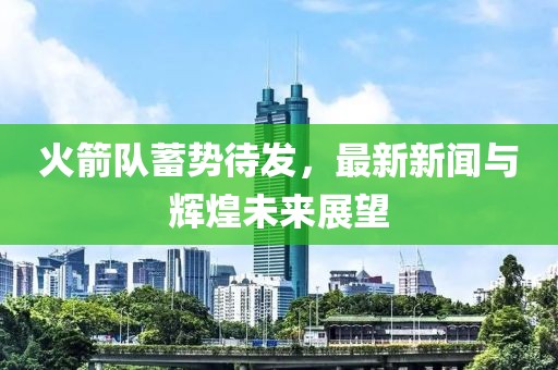 火箭隊(duì)蓄勢(shì)待發(fā)，最新新聞與輝煌未來(lái)展望