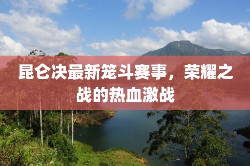 昆侖決最新籠斗賽事，榮耀之戰(zhàn)的熱血激戰(zhàn)