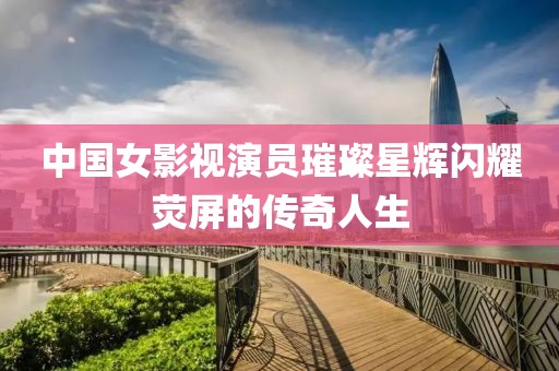 中國(guó)女影視演員璀璨星輝閃耀熒屏的傳奇人生