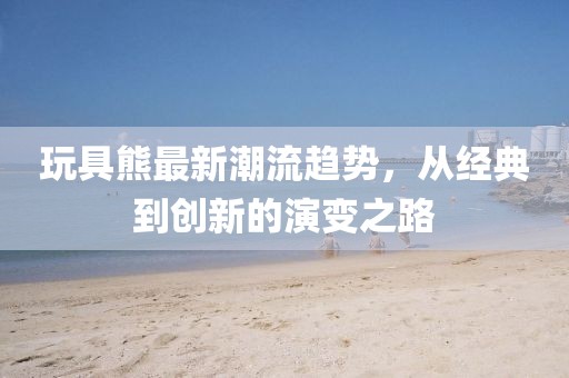 玩具熊最新潮流趨勢(shì)，從經(jīng)典到創(chuàng)新的演變之路