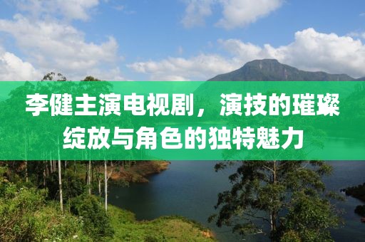 李健主演電視劇，演技的璀璨綻放與角色的獨特魅力