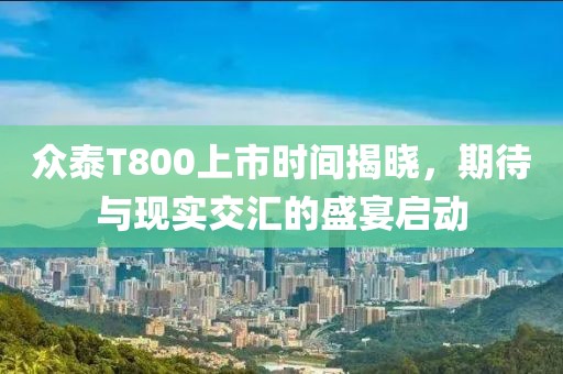 眾泰T800上市時(shí)間揭曉，期待與現(xiàn)實(shí)交匯的盛宴啟動(dòng)