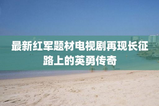 最新紅軍題材電視劇再現(xiàn)長(zhǎng)征路上的英勇傳奇
