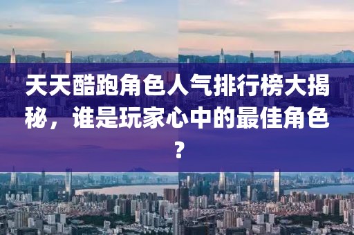 天天酷跑角色人氣排行榜大揭秘，誰是玩家心中的最佳角色？