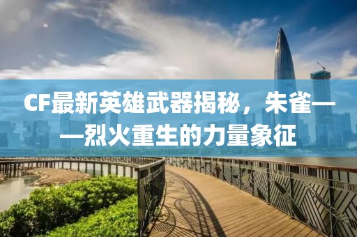 CF最新英雄武器揭秘，朱雀——烈火重生的力量象征