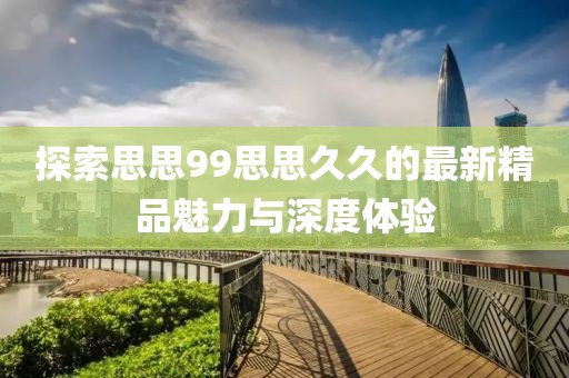 探索思思99思思久久的最新精品魅力與深度體驗(yàn)