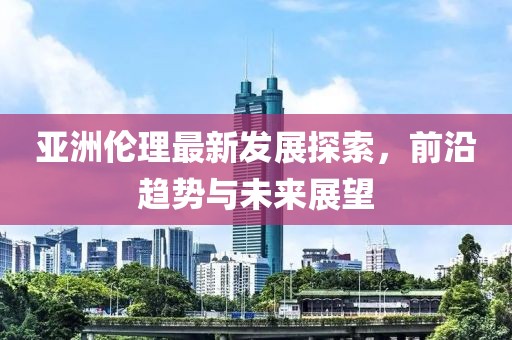 亞洲倫理最新發(fā)展探索，前沿趨勢與未來展望