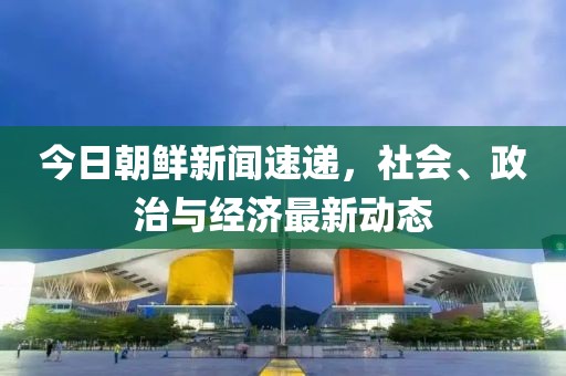 今日朝鮮新聞速遞，社會、政治與經(jīng)濟最新動態(tài)