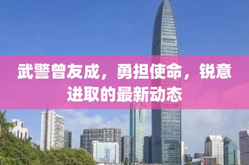 武警曾友成，勇?lián)姑?，銳意進取的最新動態(tài)