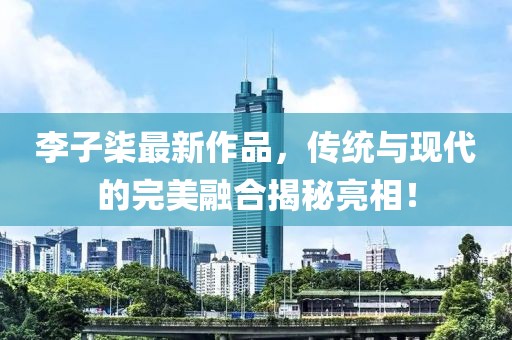 李子柒最新作品，傳統(tǒng)與現(xiàn)代的完美融合揭秘亮相！